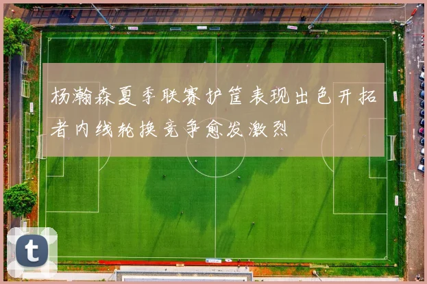 杨瀚森夏季联赛护筐表现出色开拓者内线轮换竞争愈发激烈