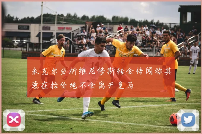 米克尔分析维尼修斯转会传闻称其意在抬价绝不会离开皇马