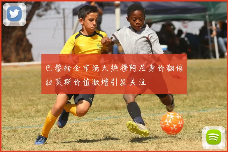 巴黎转会市场火热穆阿尼身价翻倍拉莫斯价值激增引发关注